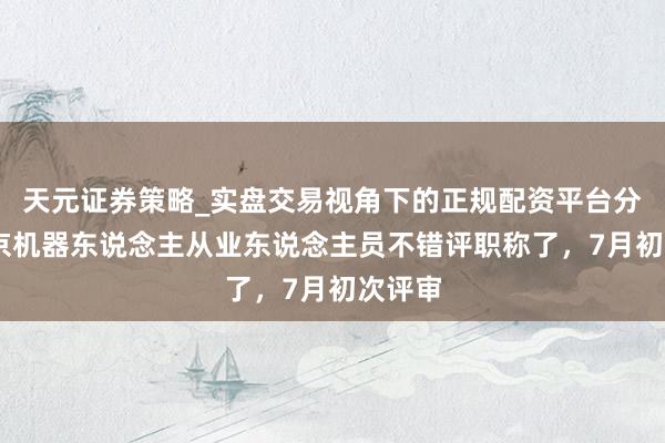 天元证券策略_实盘交易视角下的正规配资平台分析 北京机器东说念主从业东说念主员不错评职称了，7月初次评审