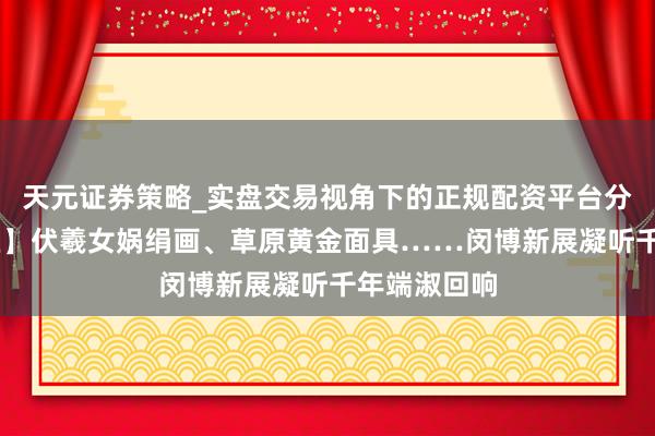 天元证券策略_实盘交易视角下的正规配资平台分析 【会展区】伏羲女娲绢画、草原黄金面具……闵博新展凝听千年端淑回响