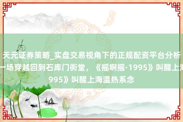 天元证券策略_实盘交易视角下的正规配资平台分析 【演界】一场穿越回到石库门衖堂，《摇啊摇·1995》叫醒上海温热系念