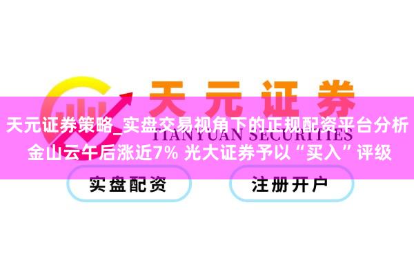 天元证券策略_实盘交易视角下的正规配资平台分析 金山云午后涨近7% 光大证券予以“买入”评级