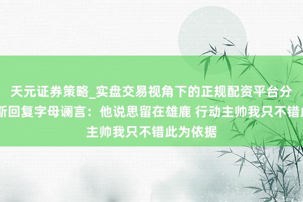 天元证券策略_实盘交易视角下的正规配资平台分析 里弗斯回复字母谰言：他说思留在雄鹿 行动主帅我只不错此为依据